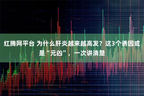 红腾网平台 为什么肝炎越来越高发？这3个诱因或是“元凶”，一次讲清楚