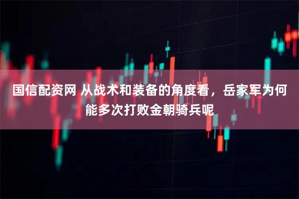 国信配资网 从战术和装备的角度看，岳家军为何能多次打败金朝骑兵呢