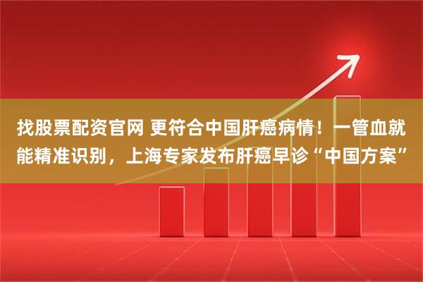 找股票配资官网 更符合中国肝癌病情!一管血就能精准识别,上海专家发布肝癌早诊“中国方案”