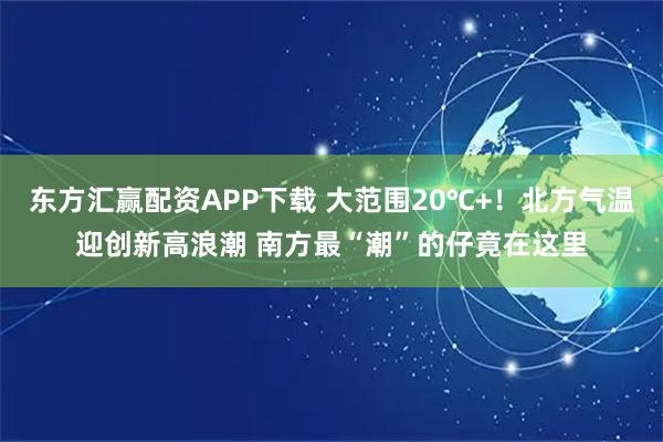 东方汇赢配资APP下载 大范围20℃+！北方气温迎创新高浪潮 南方最“潮”的仔竟在这里