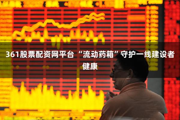 361股票配资网平台 “流动药箱”守护一线建设者健康
