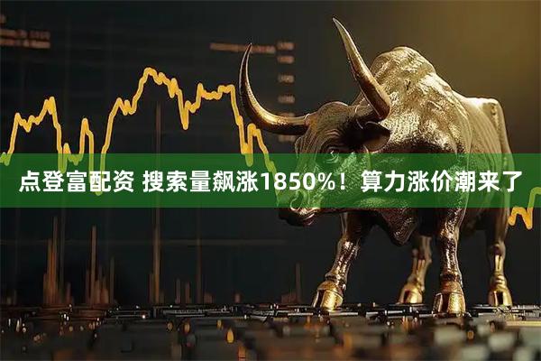 点登富配资 搜索量飙涨1850%！算力涨价潮来了