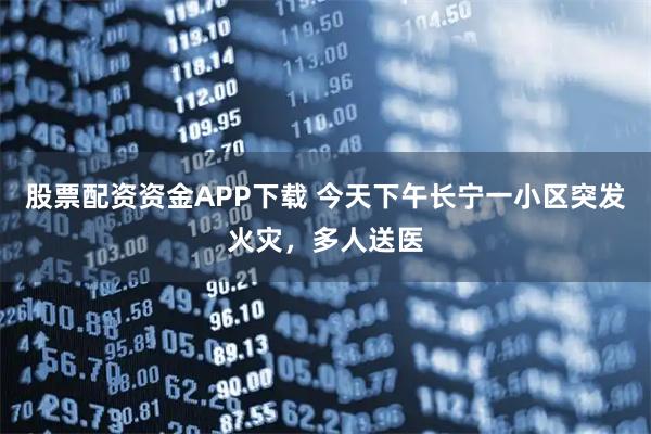 股票配资资金APP下载 今天下午长宁一小区突发火灾，多人送医
