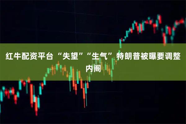 红牛配资平台 “失望”“生气” 特朗普被曝要调整内阁