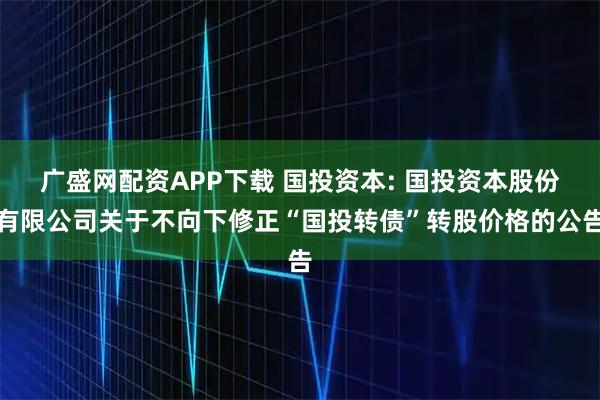 广盛网配资APP下载 国投资本: 国投资本股份有限公司关于不向下修正“国投转债”转股价格的公告