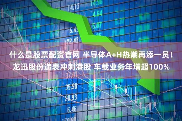 什么是股票配资官网 半导体A+H热潮再添一员！龙迅股份递表冲刺港股 车载业务年增超100%