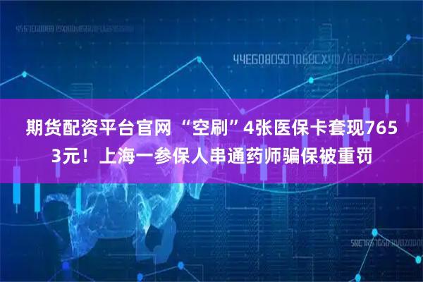 期货配资平台官网 “空刷”4张医保卡套现7653元！上海一参保人串通药师骗保被重罚