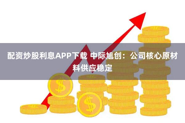配资炒股利息APP下载 中际旭创：公司核心原材料供应稳定