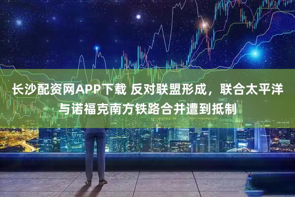 长沙配资网APP下载 反对联盟形成，联合太平洋与诺福克南方铁路合并遭到抵制