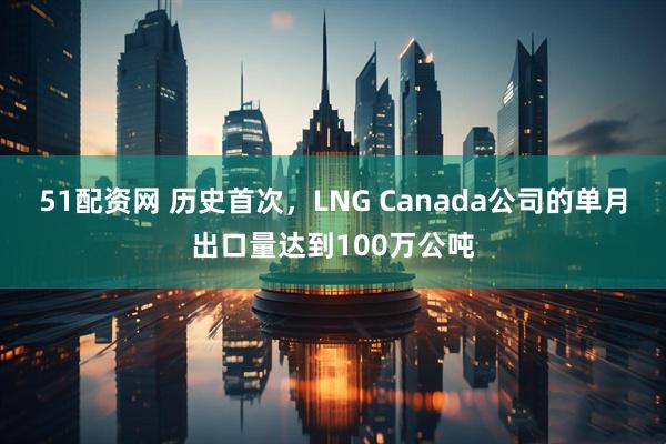 51配资网 历史首次，LNG Canada公司的单月出口量达到100万公吨