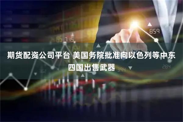 期货配资公司平台 美国务院批准向以色列等中东四国出售武器
