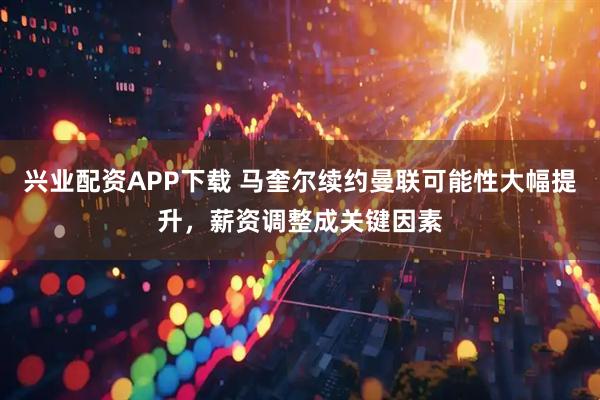 兴业配资APP下载 马奎尔续约曼联可能性大幅提升，薪资调整成关键因素